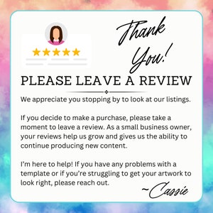 May include: A thank you message with a five-star rating and a request to leave a review. The text reads "Thank You! PLEASE LEAVE A REVIEW. We appreciate you stopping by to look at our listings. If you decide to make a purchase, please take a moment to leave a review. As a small business owner, your reviews help us grow and gives us the ability to continue producing new content. I'm here to help! If you have any problems with a template or if you're struggling to get your artwork to look right, please reach out. -Cassie"