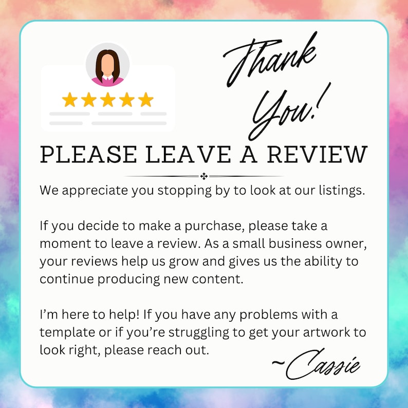 May include: A thank you message with a five-star rating and a request to leave a review. The text reads "Thank You! PLEASE LEAVE A REVIEW. We appreciate you stopping by to look at our listings. If you decide to make a purchase, please take a moment to leave a review. As a small business owner, your reviews help us grow and gives us the ability to continue producing new content. I'm here to help! If you have any problems with a template or if you're struggling to get your artwork to look right, please reach out. -Cassie"