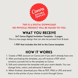 May include: A red Canva logo with the text "Editable Template" inside. The text "This is a digital download! No physical product will be mailed to you." is below the logo. The text "What you receive" is in a larger font size than the text below it. The text below "What you receive" is "5x7 Canva Digital Invitation Template - 2 pages. This is a two-page design that can also be printed front & back. 1 PDF that includes the link to the Canva template." The text "How it works" is in a larger font size than the text below it. The text below "How it works" is "1. Create a FREE account on Canva.com if you don't already have one. 2. After purchasing the template, you will receive a PDF which contains a private link to the template on Canva. 3. Edit and customize the template with your event details. You can change fonts, colors, and elements if desired! 4. When finished, download your files as PDF, PNG or JPG and send them to the printer of your choice or print through Canva."
