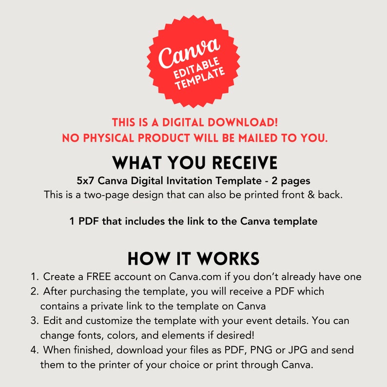 May include: A red Canva logo with the text "Editable Template" inside. The text "This is a digital download! No physical product will be mailed to you." is below the logo. The text "What you receive" is in a larger font size than the text below it. The text below "What you receive" is "5x7 Canva Digital Invitation Template - 2 pages. This is a two-page design that can also be printed front & back. 1 PDF that includes the link to the Canva template." The text "How it works" is in a larger font size than the text below it. The text below "How it works" is "1. Create a FREE account on Canva.com if you don't already have one. 2. After purchasing the template, you will receive a PDF which contains a private link to the template on Canva. 3. Edit and customize the template with your event details. You can change fonts, colors, and elements if desired! 4. When finished, download your files as PDF, PNG or JPG and send them to the printer of your choice or print through Canva."
