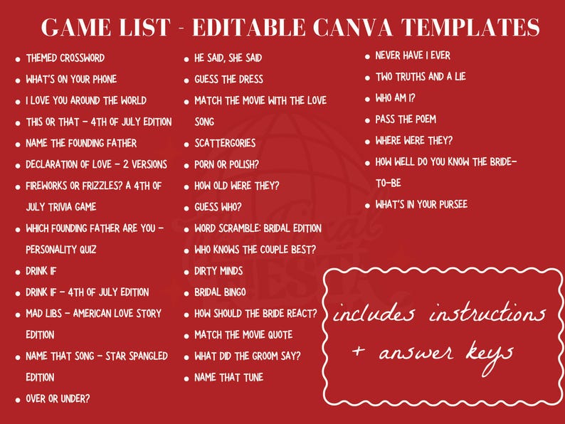 May include: A red background with white text listing game ideas for a bridal shower or wedding. The text includes "Game List - Editable Canva Templates" and lists game ideas such as "Themed Crossword", "What's on Your Phone", "I Love You Around the World", "This or That - 4th of July Edition", "Name the Founding Father", "Declaration of Love - 2 Versions", "Fireworks or Frizzles? A 4th of July Trivia Game", "Which Founding Father Are You - Personality Quiz", "Drink If", "Drink If - 4th of July Edition", "Mad Libs - American Love Story Edition", "Name That Song - Star Spangled Edition", "Over or Under?", "He Said, She Said", "Guess the Dress", "Match the Movie with the Love Song", "Scattergories", "Porn or Polish?", "How Old Were They?", "Guess Who?", "Word Scramble: Bridal Edition", "Who Knows the Couple Best?", "Dirty Minds", "Bridal Bingo", "How Should the Bride React?", "Match the Movie Quote", "What Did the Groom Say?", "Name That Tune", "Never Have I Ever", "Two Truths and a Lie", "Who Am I?", "Pass the Poem", "Where Were They?", "How Well Do You Know the Bride-To-Be", "What's in Your Purse?" The text also includes "includes instructions + answer keys".