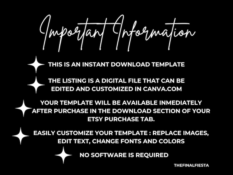 May include: White text on a black background with a star graphic on the left side of each line of text. The text reads: "Important Information", "This is an instant download template", "The listing is a digital file that can be edited and customized in Canva.com", "Your template will be available immediately after purchase in the download section of your Etsy purchase tab.", "Easily customize your template: replace images, edit text, change fonts and colors", "No software is required", "THEFINALFIESTA".