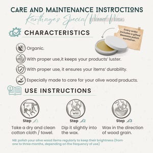 To keep the olive wood brightness, polish your products regularly using our wood wax or any organic oil. (from one to three months)

1) Take a dry and clean cotton cloth.
2) Dip it slightly into the wax.
3) Wax in the direction of wood grain.