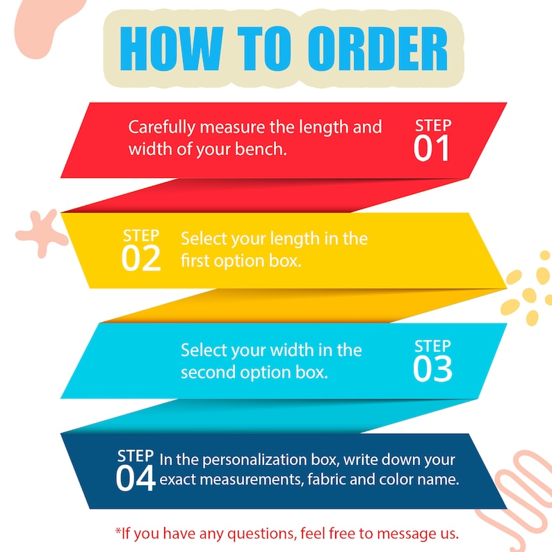 Pu&ograve; includere: Un'infografica colorata con quattro passaggi su come ordinare una panca personalizzata. I passaggi sono: 1. Misura la lunghezza e la larghezza della tua panca. 2. Seleziona la tua lunghezza nella prima casella di opzione. 3. Seleziona la tua larghezza nella seconda casella di opzione. 4. Nella casella di personalizzazione, scrivi le tue misure esatte, il tessuto e il nome del colore.