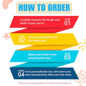 May include: A colorful infographic with four steps on how to order a custom bench. The steps are: 1. Measure the length and width of your bench. 2. Select your length in the first option box. 3. Select your width in the second option box. 4. In the personalization box, write down your exact measurements, fabric and color name.