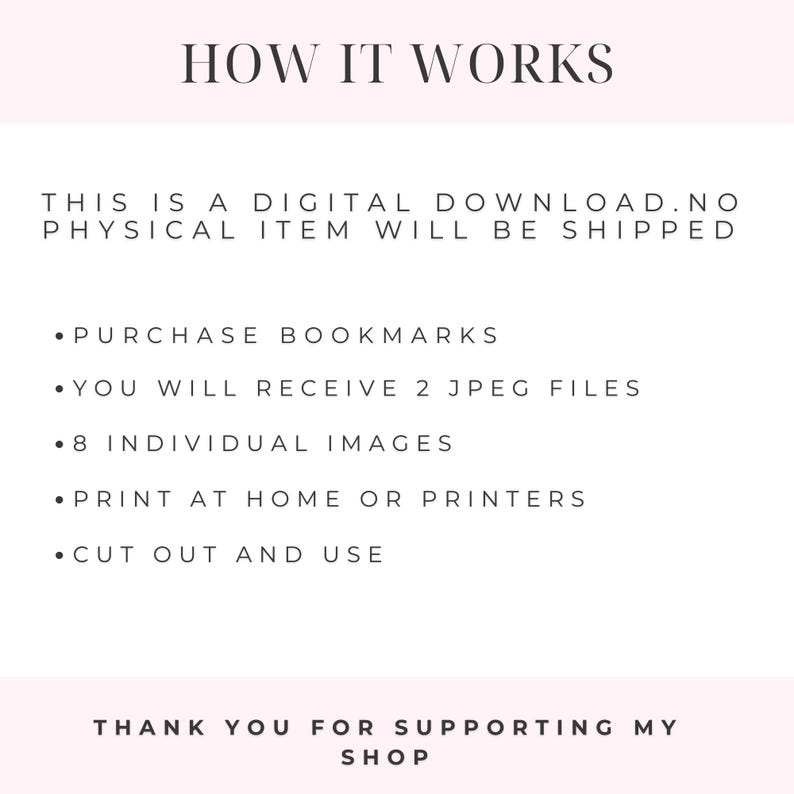 May include: Instructions on how to use a digital download for bookmarks. The text reads: "HOW IT WORKS THIS IS A DIGITAL DOWNLOAD. NO PHYSICAL ITEM WILL BE SHIPPED PURCHASE BOOKMARKS YOU WILL RECEIVE 2 JPEG FILES 8 INDIVIDUAL IMAGES PRINT AT HOME OR PRINTERS CUT OUT AND USE THANK YOU FOR SUPPORTING MY SHOP"