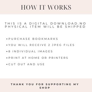 May include: Instructions on how to use a digital download of bookmarks. The text reads: "HOW IT WORKS THIS IS A DIGITAL DOWNLOAD. NO PHYSICAL ITEM WILL BE SHIPPED &bull; PURCHASE BOOKMARKS &bull; YOU WILL RECEIVE 2 JPEG FILES &bull; 8 INDIVIDUAL IMAGES &bull; PRINT AT HOME OR PRINTERS &bull; CUT OUT AND USE THANK YOU FOR SUPPORTING MY SHOP"