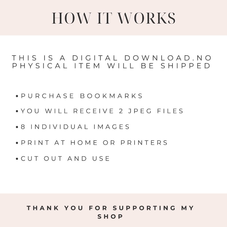 May include: Instructions on how to use a digital download of bookmarks. The text reads: "HOW IT WORKS THIS IS A DIGITAL DOWNLOAD. NO PHYSICAL ITEM WILL BE SHIPPED &bull; PURCHASE BOOKMARKS &bull; YOU WILL RECEIVE 2 JPEG FILES &bull; 8 INDIVIDUAL IMAGES &bull; PRINT AT HOME OR PRINTERS &bull; CUT OUT AND USE THANK YOU FOR SUPPORTING MY SHOP"
