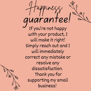 May include: A pink background with black text that reads "Happiness guarantee! If you're not happy with your product, I will make it right! Simply reach out and I will immediately correct any mistake or resolve any dissatisfaction. Thank you for supporting my small business!" There are black floral illustrations on the top and bottom of the text.