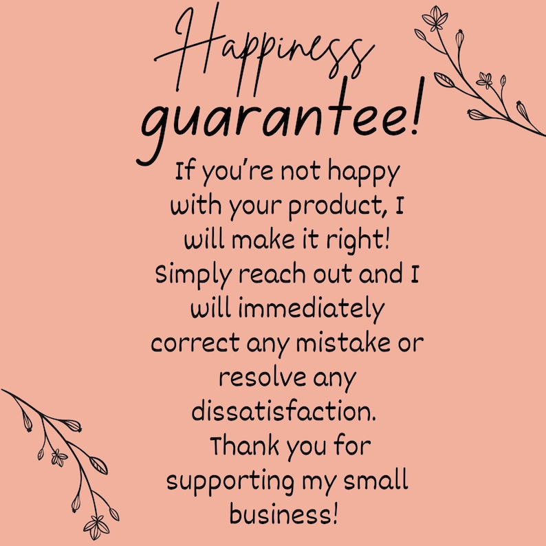 May include: A pink background with black text that reads "Happiness guarantee! If you're not happy with your product, I will make it right! Simply reach out and I will immediately correct any mistake or resolve any dissatisfaction. Thank you for supporting my small business!" There are black floral illustrations on the top and bottom of the text.