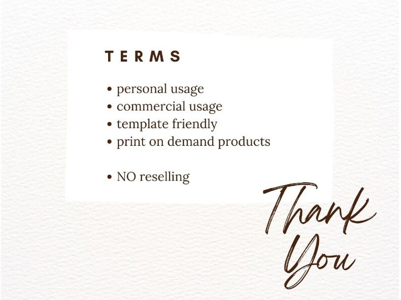 May include: A white background with the word "TERMS" in a dark brown font. Bullet points list "personal usage," "commercial usage," "template friendly," and "print on demand products." The words "NO reselling" are also listed. The words "Thank You" are written in a cursive font.