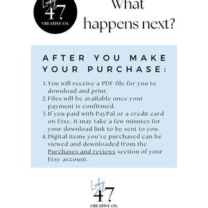 Text "What happens next?
After you make your purchase:
1. You will receive a PDF file for you to download and print.
2. Files will be available once your payment is confirmed.
2. If you paid with PayPal or a credit card on Etsy, it may take a few minutes for your PDF download  link to be sent to you.
3. Digital items you’ve purchased can be viewed and downloaded from the Purchases and reviews section of your Etsy account."

The store logo is on the page and a link to:
Lucky47Creative.etsy.com