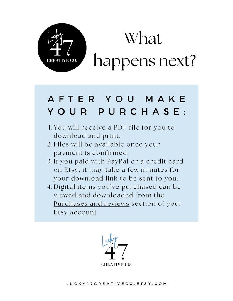 Text "What happens next?
After you make your purchase:
1. You will receive a PDF file for you to download and print.
2. Files will be available once your payment is confirmed.
2. If you paid with PayPal or a credit card on Etsy, it may take a few minutes for your PDF download  link to be sent to you.
3. Digital items you’ve purchased can be viewed and downloaded from the Purchases and reviews section of your Etsy account."

The store logo is on the page and a link to:
Lucky47Creative.etsy.com
