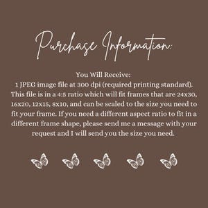 May include: Text on a brown background that reads "Purchase Information: You Will Receive: 1 JPEG image file at 300 dpi (required printing standard). This file is in a 4:5 ratio which will fit frames that are 24x30, 16x20, 12x15, 8x10, and can be scaled to the size you need to fit your frame. If you need a different aspect ratio to fit in a different frame shape, please send me a message with your request and I will send you the size you need."