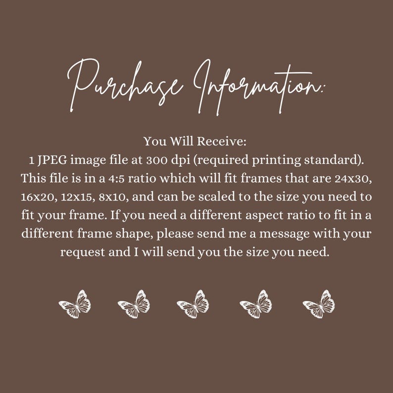May include: Text on a brown background that reads "Purchase Information: You Will Receive: 1 JPEG image file at 300 dpi (required printing standard). This file is in a 4:5 ratio which will fit frames that are 24x30, 16x20, 12x15, 8x10, and can be scaled to the size you need to fit your frame. If you need a different aspect ratio to fit in a different frame shape, please send me a message with your request and I will send you the size you need."