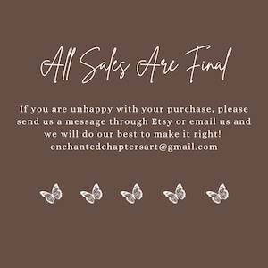 May include: A brown background with white text that reads "All Sales Are Final". Below the text is a message about contacting the seller if you are unhappy with your purchase. The message includes the seller's email address: enchantedchaptersart@gmail.com. The text is surrounded by five white butterfly illustrations.