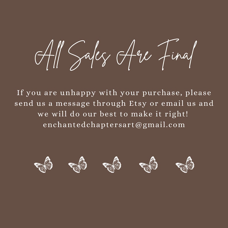 May include: A brown background with white text that reads "All Sales Are Final". Below the text is a message about contacting the seller if you are unhappy with your purchase. The message includes the seller's email address: enchantedchaptersart@gmail.com. The text is surrounded by five white butterfly illustrations.