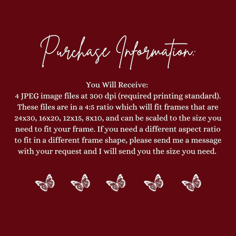 May include: A burgundy background with white text that reads "Purchase Information:" and details about receiving 4 JPEG image files. The text also mentions frame sizes like 24x30 inches and 16x20 inches, and includes white butterfly illustrations.