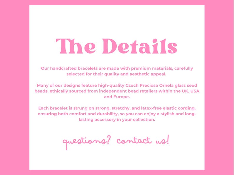 Pink and white graphic titled The Details. It describes handcrafted bracelets made from premium materials, featuring Czech glass seed beads. Bracelets are stretchy and latex-free. Ends with Questions? Contact us! in pink lowercase letters.