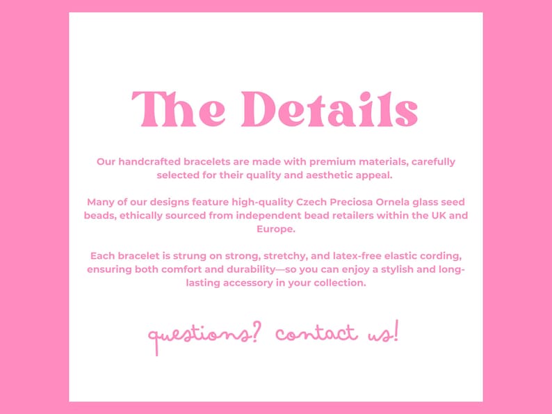 May include: Pink background with white text that reads "The Details." The text describes handcrafted bracelets made with premium materials, featuring Czech glass beads, and elastic cording. The text ends with "questions? contact us!"