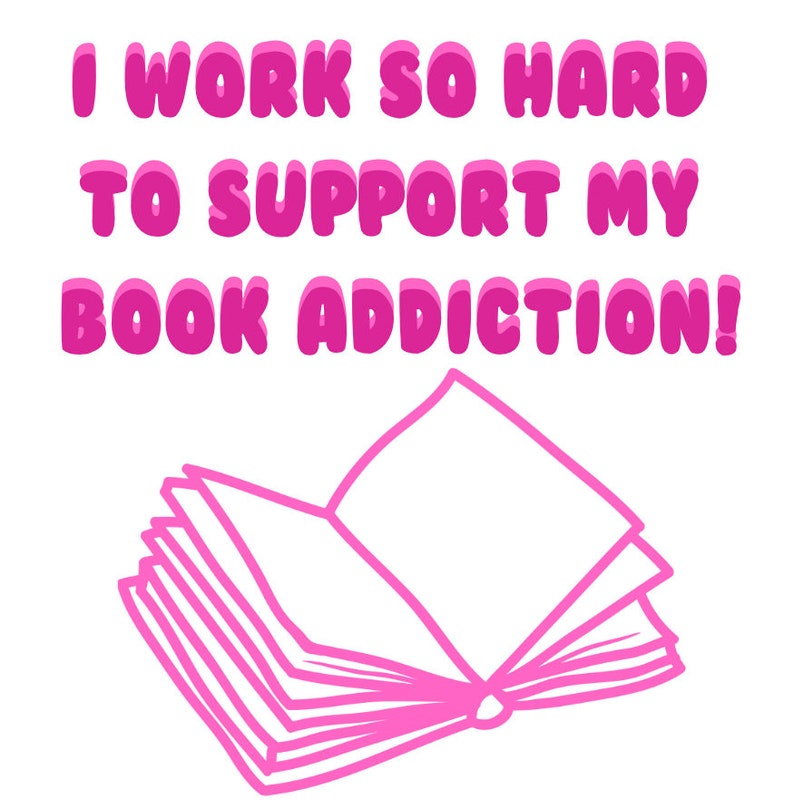 May include: A white background with the text "I WORK SO HARD TO SUPPORT MY BOOK ADDICTION!" in pink bubble letters. Below the text is a pink outline drawing of an open book.
