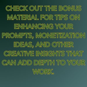 May include: Text on a green background with a gold outline. The text reads: "CHECK OUT THE BONUS MATERIAL FOR TIPS ON ENHANCING YOUR PROMPTS, MONETIZATION IDEAS, AND OTHER CREATIVE INSIGHTS THAT CAN ADD DEPTH TO YOUR WORK."