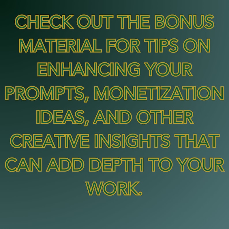 May include: Text on a green background with a gold outline. The text reads: "CHECK OUT THE BONUS MATERIAL FOR TIPS ON ENHANCING YOUR PROMPTS, MONETIZATION IDEAS, AND OTHER CREATIVE INSIGHTS THAT CAN ADD DEPTH TO YOUR WORK."