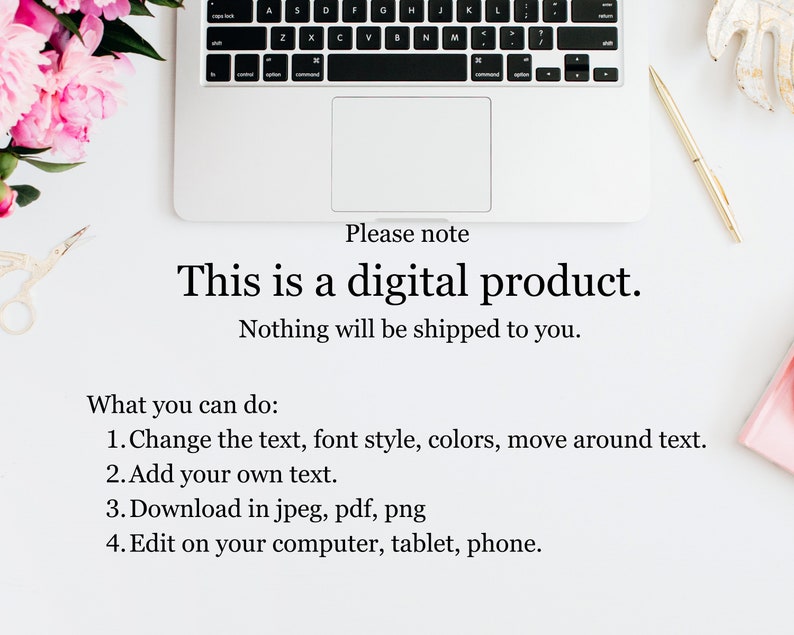 May include: A white laptop computer with a black keyboard and a white trackpad. The laptop is on a white surface with a pink flower, a gold pen, and a pair of scissors. The text on the screen reads "Please note This is a digital product. Nothing will be shipped to you. What you can do: 1. Change the text, font style, colors, move around text. 2. Add your own text. 3. Download in jpeg, pdf, png 4. Edit on your computer, tablet, phone."