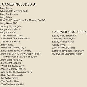 May include: A list of games and answer keys for a baby shower. The games include Baby Bingo, Who Said It? Mom or Dad?, Baby Predictions, Baby Trivia!, How Well Do You Know The Mommy-To-Be?, Baby Name ABC, Nursery Rhyme Quiz, Baby Animal Match, Baby Item ABC, The Old Wives' Tales, Storybook Character Match, The Price Is Right!, Baby Traits, What Did Mommy Say?, Emoji Baby Books Pictionary, How Well Do You Know Daddy-To-Be?, How Many Candies Are In The Jar?, How Big Is Her Belly?, Late Night Diapers, What did Daddy Say?, Would Mommy Rather..., Advice For The Mommy-To-Be, Baby Word Scramble, My Water broke!, The Pacifier Hunt, Two Truths And A Lie!. The answer keys include Baby Word Scramble, Nursery Rhyme Quiz, Baby Animal Match, Baby Trivia, The Old Wives' Tales, Emoji Baby Books Pictionary, Storybook Character Match.