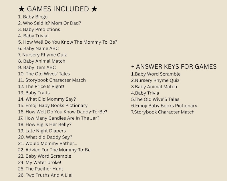 May include: A list of games and answer keys for a baby shower. The games include Baby Bingo, Who Said It? Mom or Dad?, Baby Predictions, Baby Trivia!, How Well Do You Know The Mommy-To-Be?, Baby Name ABC, Nursery Rhyme Quiz, Baby Animal Match, Baby Item ABC, The Old Wives' Tales, Storybook Character Match, The Price Is Right!, Baby Traits, What Did Mommy Say?, Emoji Baby Books Pictionary, How Well Do You Know Daddy-To-Be?, How Many Candies Are In The Jar?, How Big Is Her Belly?, Late Night Diapers, What did Daddy Say?, Would Mommy Rather..., Advice For The Mommy-To-Be, Baby Word Scramble, My Water broke!, The Pacifier Hunt, Two Truths And A Lie!. The answer keys include Baby Word Scramble, Nursery Rhyme Quiz, Baby Animal Match, Baby Trivia, The Old Wives' Tales, Emoji Baby Books Pictionary, Storybook Character Match.