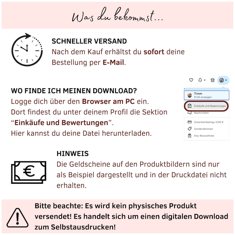 May include: A graphic with a clock icon, a euro symbol, and an exclamation point. The text reads "What you get...", "Fast Shipping", "After purchase, you will immediately receive your order by email", "Where do I find my download?", "Log in via the browser on your PC. You will find the "Purchases and Reviews" section under your profile. Here you can download your file", "Note", "The vouchers on the product images are for illustrative purposes only and are not included in the printable file", "Please note: No physical product will be shipped! This is a digital download for you to print yourself!"