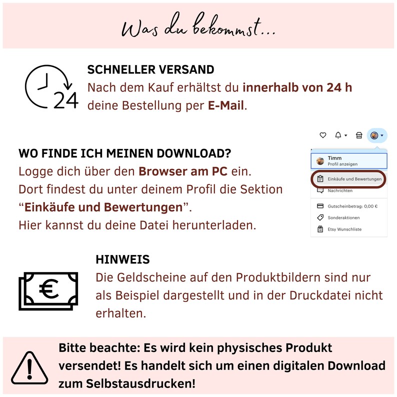 May include: A graphic with a clock icon and the text "24" indicating fast shipping. The text "Was du bekommst..." is at the top of the graphic. The text "Schneller Versand" is in a larger font size than the rest of the text. The text "Nach dem Kauf erh&auml;ltst du innerhalb von 24 h deine Bestellung per E-Mail." is below the heading. The text "WO FINDE ICH MEINEN DOWNLOAD?" is in a larger font size than the rest of the text. The text "Logge dich &uuml;ber den Browser am PC ein. Dort findest du unter deinem Profil die Sektion "Eink&auml;ufe und Bewertungen". Hier kannst du deine Datei herunterladen." is below the heading. The text "HINWEIS" is in a larger font size than the rest of the text. The text "Die Geldscheine auf den Produktbildern sind nur als Beispiel dargestellt und in der Druckdatei nicht erhalten." is below the heading. The text "Bitte beachte: Es wird kein physisches Produkt versendet! Es handelt sich um einen digitalen Download zum Selbstausdrucken!" is below the heading. There is a warning sign icon with an exclamation point inside. There is a euro symbol icon. There is a small icon of a house with a bell icon next to it. There is a small icon of a person with a bell icon next to it.