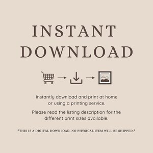 May include: A digital download graphic with the text "INSTANT DOWNLOAD" in brown text. A shopping cart icon, a download icon, and a picture frame icon are shown with arrows indicating the flow of the download process. The text "Instantly download and print at home or using a printing service. Please read the listing description for the different print sizes available." is included. The text "*THIS IS A DIGITAL DOWNLOAD, NO PHYSICAL ITEM WILL BE SHIPPED.*" is also included.
