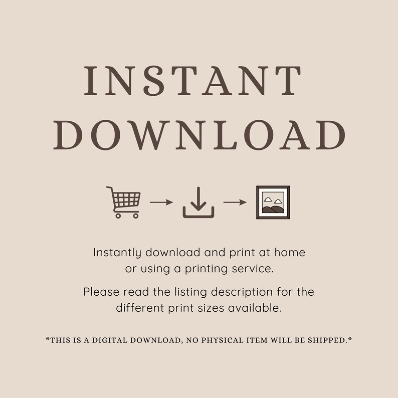 May include: A digital download graphic with the text "INSTANT DOWNLOAD" in brown text. A shopping cart icon, a download icon, and a picture frame icon are shown with arrows indicating the flow of the download process. The text "Instantly download and print at home or using a printing service. Please read the listing description for the different print sizes available." is included. The text "*THIS IS A DIGITAL DOWNLOAD, NO PHYSICAL ITEM WILL BE SHIPPED.*" is also included.