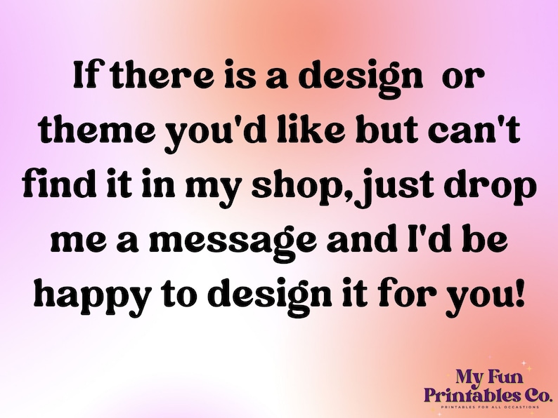 May include: Text on a pink and orange gradient background that reads: "If there is a design or theme you'd like but can't find it in my shop, just drop me a message and I'd be happy to design it for you!" Below the text is a logo that reads: "My Fun Printables Co."