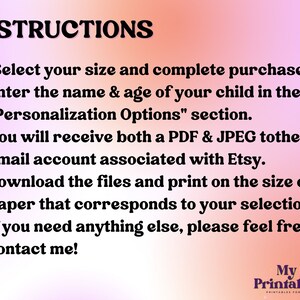 May include: A pink and orange gradient background with white text outlining instructions for purchasing and personalizing a printable. The text reads: "INSTRUCTIONS 1. Select your size and complete purchase. 2. Enter the name & age of your child in the "Personalization Options" section. 3. You will receive both a PDF & JPEG to the email account associated with Etsy. 4. Download the files and print on the size of paper that corresponds to your selection 5. If you need anything else, please feel free to contact me!"  The bottom right corner of the image has a logo that reads: "My Fun Printables Co."