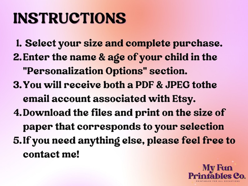 May include: A pink and orange gradient background with white text outlining instructions for purchasing and personalizing a printable. The text reads: "INSTRUCTIONS 1. Select your size and complete purchase. 2. Enter the name & age of your child in the "Personalization Options" section. 3. You will receive both a PDF & JPEG to the email account associated with Etsy. 4. Download the files and print on the size of paper that corresponds to your selection 5. If you need anything else, please feel free to contact me!"  The bottom right corner of the image has a logo that reads: "My Fun Printables Co."