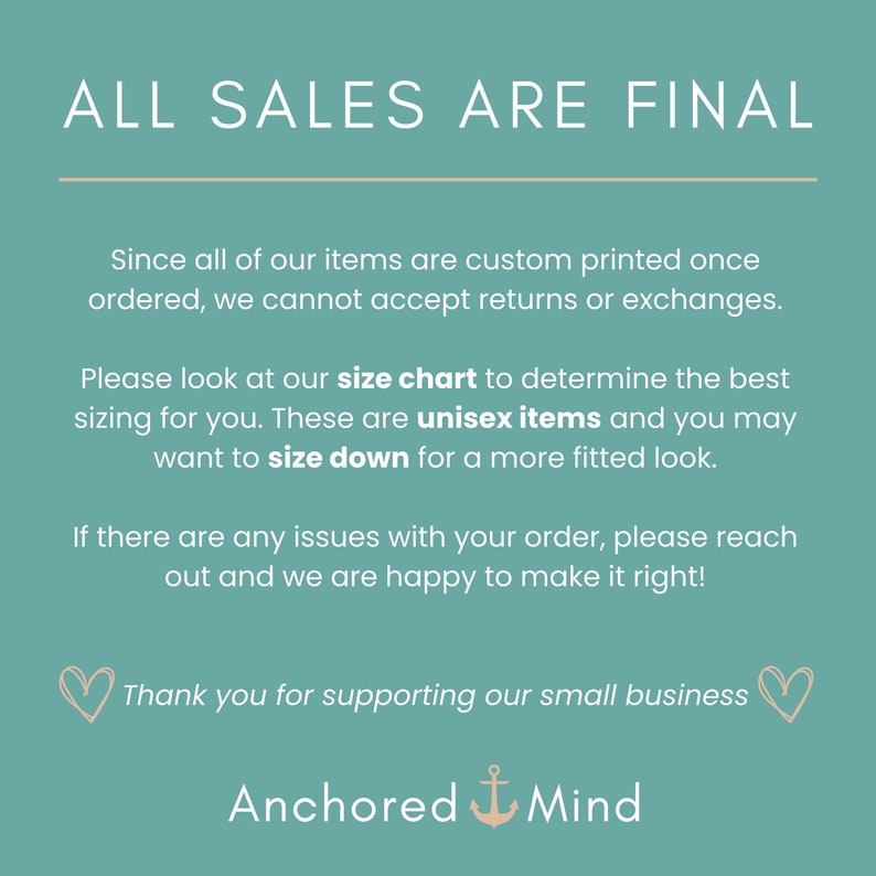 May include: Teal background with white text that reads "ALL SALES ARE FINAL".  The text continues with information about custom printed items, size charts, and unisex items.  The text ends with "Thank you for supporting our small business" and the name "Anchored Mind" with an anchor symbol.