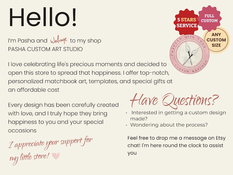 May include: A pink and white graphic with the text "Hello!" and "I'm Pasha and welcome to my shop PASHA CUSTOM ART STUDIO". The graphic also includes a logo with the text "Crafted with Love Custom Matches" and the text "Full Custom", "5 Stars Service", and "Any Custom Size". The graphic also includes the text "Have Questions?" and "Interested in getting a custom design made?" and "Wondering about the process?" and "Feel free to drop me a message on Etsy chat! I'm here round the clock to assist you".