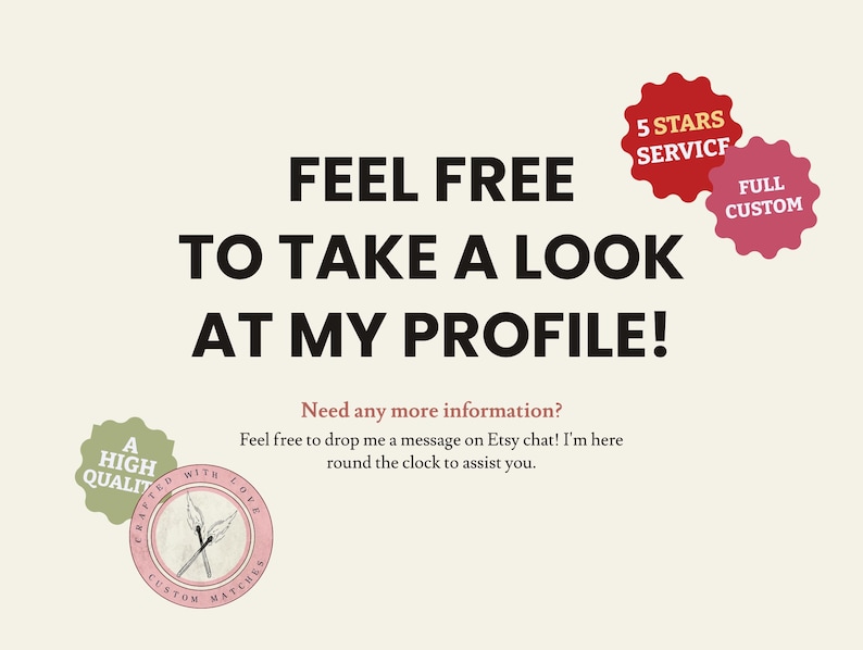 May include: A text-based graphic with the words "Feel free to take a look at my profile!" in black text on a beige background. The graphic also includes two red and white star-shaped badges with the text "5 Stars Service" and "Full Custom". Below the text is a smaller graphic with the text "Need any more information? Feel free to drop me a message on Etsy chat! I'm here round the clock to assist you."