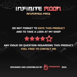 May include: A black and red graphic with the text "INFINITE Moon ANIMATED PACK" and a five-star rating. The text "DO NOT FORGET TO RATE THIS PRODUCT AND TO TAKE A LOOK AT MY SHOP" is also included. The graphic also includes the text "ANY ISSUE OR QUESTION REGARDING THIS PRODUCT FEEL FREE TO CONTACT ME". The graphic is designed and assembled by ONIGASHIMA 2024.