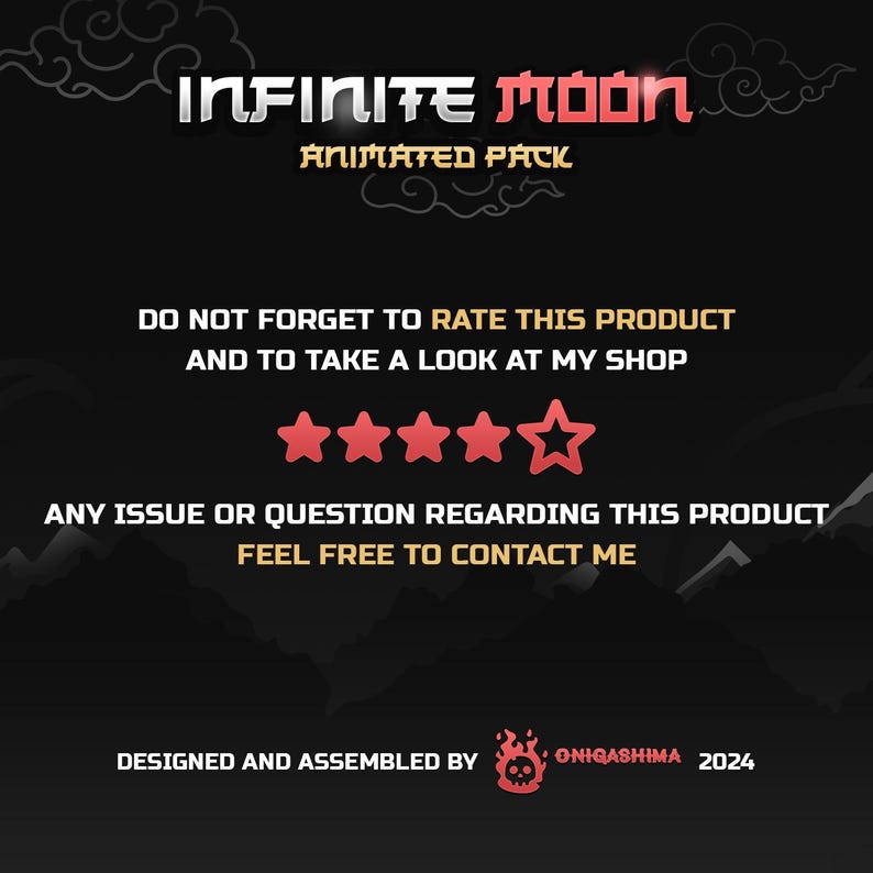 May include: A black and red graphic with the text "INFINITE Moon ANIMATED PACK" and a five-star rating. The text "DO NOT FORGET TO RATE THIS PRODUCT AND TO TAKE A LOOK AT MY SHOP" is also included. The graphic also includes the text "ANY ISSUE OR QUESTION REGARDING THIS PRODUCT FEEL FREE TO CONTACT ME". The graphic is designed and assembled by ONIGASHIMA 2024.