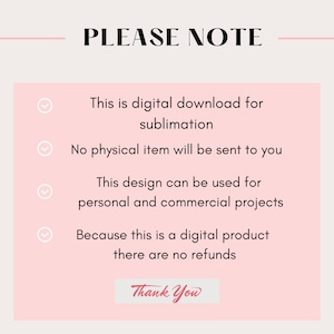 May include: A pink and white graphic with a checklist of information about a digital download. The text reads: "PLEASE NOTE" "This is a digital download for sublimation" "No physical item will be sent to you" "This design can be used for personal and commercial projects" "Because this is a digital product there are no refunds" "Thank You"
