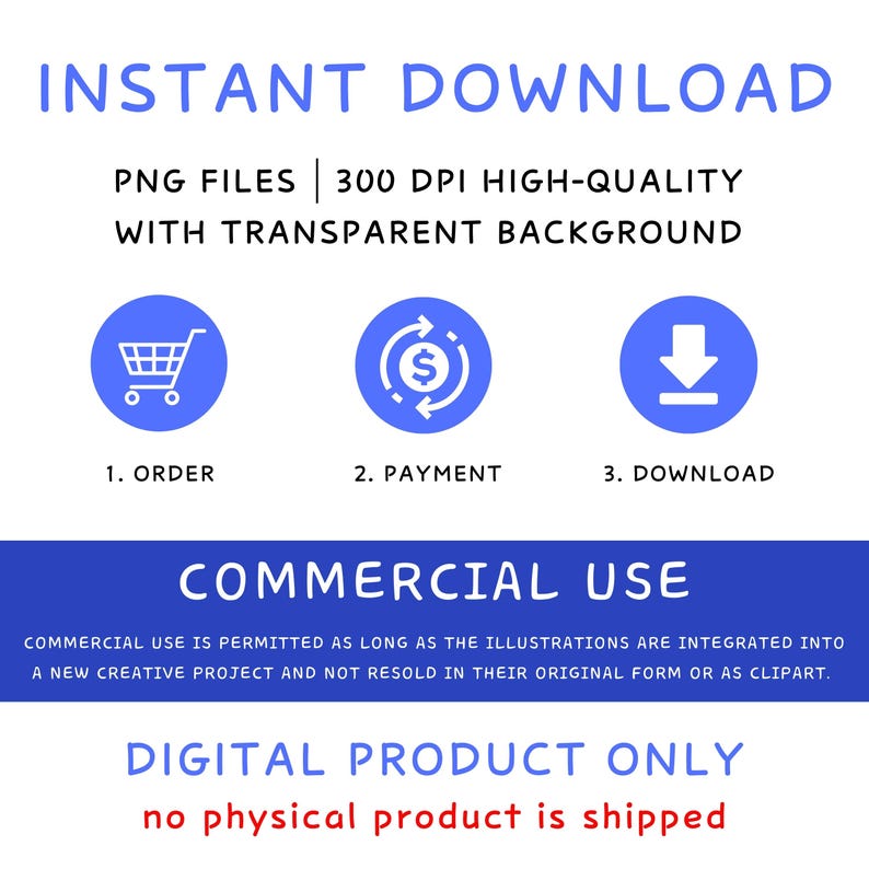 May include: A blue graphic with white text that says "INSTANT DOWNLOAD" and "PNG FILES | 300 DPI HIGH-QUALITY WITH TRANSPARENT BACKGROUND".  Three blue circles with white icons represent the steps to download: 1. ORDER (shopping cart), 2. PAYMENT (dollar sign in a circle), 3. DOWNLOAD (down arrow).  The text "COMMERCIAL USE" is in white on a blue background.  The text "COMMERCIAL USE IS PERMITTED AS LONG AS THE ILLUSTRATIONS ARE INTEGRATED INTO A NEW CREATIVE PROJECT AND NOT RESOLD IN THEIR ORIGINAL FORM OR AS CLIPART." is in white on a light blue background.  The text "DIGITAL PRODUCT ONLY" is in white on a blue background.  The text "no physical product is shipped" is in red on a white background.