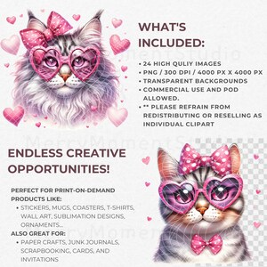 May include: A digital illustration of a cute cat wearing pink heart-shaped sunglasses and a pink bow. The cat has a white and gray coat. The image is surrounded by pink hearts. The text "ENDLESS CREATIVE OPPORTUNITIES!" is at the bottom of the image. The text "WHAT'S INCLUDED:" is at the top of the image. The text "24 HIGH QUALITY IMAGES", "PNG / 300 DPI / 4000 PX X 4000 PX", "TRANSPARENT BACKGROUNDS", "COMMERCIAL USE AND POD ALLOWED", "PLEASE REFRAIN FROM REDISTRIBUTING OR RESELLING AS INDIVIDUAL CLIPART" is listed below the text "WHAT'S INCLUDED:". The text "PERFECT FOR PRINT-ON-DEMAND PRODUCTS LIKE:" is below the text "ENDLESS CREATIVE OPPORTUNITIES!". The text "STICKERS, MUGS, COASTERS, T-SHIRTS, WALL ART, SUBLIMATION DESIGNS, ORNAMENTS..." is listed below the text "PERFECT FOR PRINT-ON-DEMAND PRODUCTS LIKE:". The text "ALSO GREAT FOR:" is below the text "STICKERS, MUGS, COASTERS, T-SHIRTS, WALL ART, SUBLIMATION DESIGNS, ORNAMENTS..." The text "PAPER CRAFTS, JUNK JOURNALS, SCRAPBOOKING, CARDS, AND INVITATIONS" is listed below the text "ALSO GREAT FOR:".