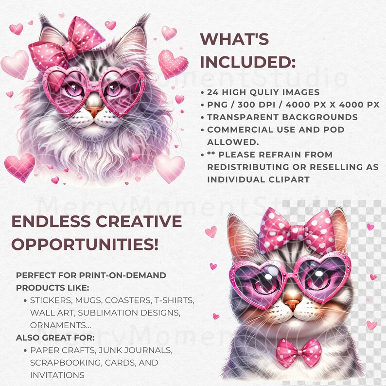 May include: A digital illustration of a cute cat wearing pink heart-shaped sunglasses and a pink bow. The cat has a white and gray coat. The image is surrounded by pink hearts. The text "ENDLESS CREATIVE OPPORTUNITIES!" is at the bottom of the image. The text "WHAT'S INCLUDED:" is at the top of the image. The text "24 HIGH QUALITY IMAGES", "PNG / 300 DPI / 4000 PX X 4000 PX", "TRANSPARENT BACKGROUNDS", "COMMERCIAL USE AND POD ALLOWED", "PLEASE REFRAIN FROM REDISTRIBUTING OR RESELLING AS INDIVIDUAL CLIPART" is listed below the text "WHAT'S INCLUDED:". The text "PERFECT FOR PRINT-ON-DEMAND PRODUCTS LIKE:" is below the text "ENDLESS CREATIVE OPPORTUNITIES!". The text "STICKERS, MUGS, COASTERS, T-SHIRTS, WALL ART, SUBLIMATION DESIGNS, ORNAMENTS..." is listed below the text "PERFECT FOR PRINT-ON-DEMAND PRODUCTS LIKE:". The text "ALSO GREAT FOR:" is below the text "STICKERS, MUGS, COASTERS, T-SHIRTS, WALL ART, SUBLIMATION DESIGNS, ORNAMENTS..." The text "PAPER CRAFTS, JUNK JOURNALS, SCRAPBOOKING, CARDS, AND INVITATIONS" is listed below the text "ALSO GREAT FOR:".