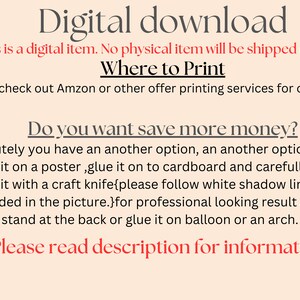 May include: Text on a peach background that reads "Digital download. This is a digital item. No physical item will be shipped to you. Where to Print. You can check out Amazon or other offer printing services for cutouts. Do you want save more money? Absolutely you have an another option, an another option is to print it on a poster, glue it on to cardboard and carefully cut around it with a craft knife{please follow white shadow line that I provided in the picture.}for professional looking result add a stand at the back or glue it on balloon or an arch. Please read description for information."