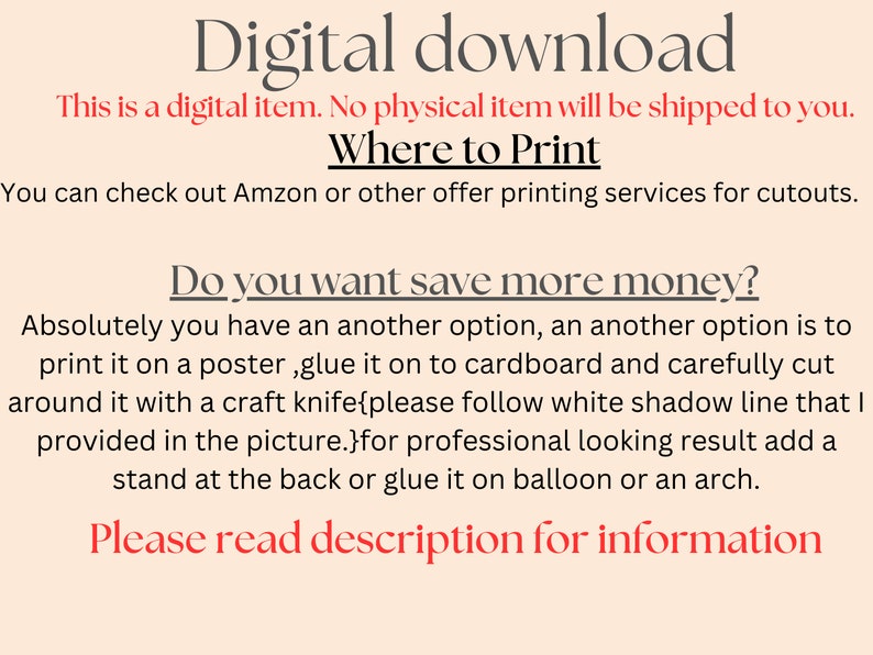 May include: Text on a peach background that reads "Digital download. This is a digital item. No physical item will be shipped to you. Where to Print. You can check out Amazon or other offer printing services for cutouts. Do you want save more money? Absolutely you have an another option, an another option is to print it on a poster, glue it on to cardboard and carefully cut around it with a craft knife{please follow white shadow line that I provided in the picture.}for professional looking result add a stand at the back or glue it on balloon or an arch. Please read description for information."