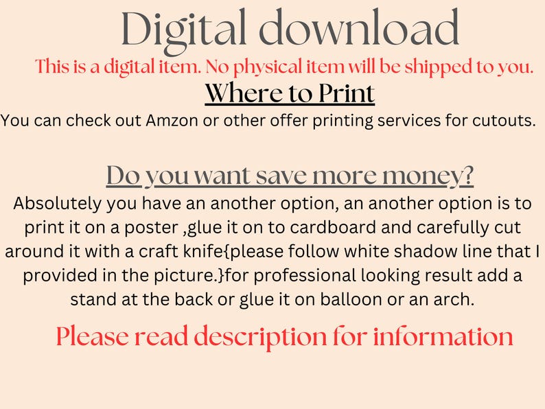 May include: Text on a white background that reads "Digital download. This is a digital item. No physical item will be shipped to you. Where to Print. You can check out Amazon or other offer printing services for cutouts. Do you want save more money? Absolutely you have an another option, an another option is to print it on a poster, glue it on to cardboard and carefully cut around it with a craft knife{please follow white shadow line that I provided in the picture.}for professional looking result add a stand at the back or glue it on balloon or an arch. Please read description for information."