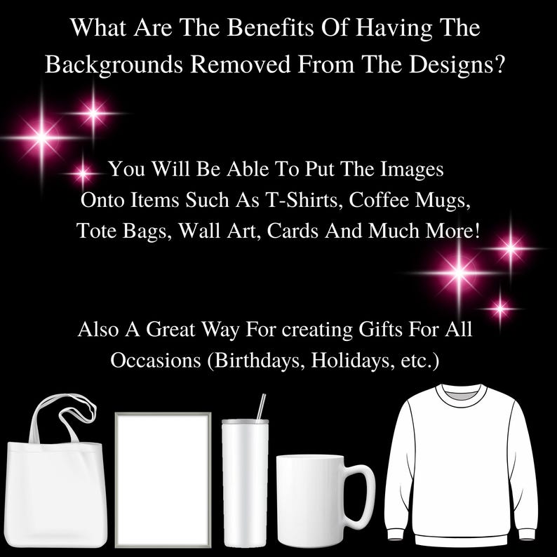 May include: A graphic design mockup showing various items that can be customized with images, such as a tote bag, a picture frame, a tumbler, a mug, and a sweatshirt. The text on the image reads: "What Are The Benefits Of Having The Backgrounds Removed From The Designs? You Will Be Able To Put The Images Onto Items Such As T-Shirts, Coffee Mugs, Tote Bags, Wall Art, Cards And Much More! Also A Great Way For Creating Gifts For All Occasions (Birthdays, Holidays, etc.)"
